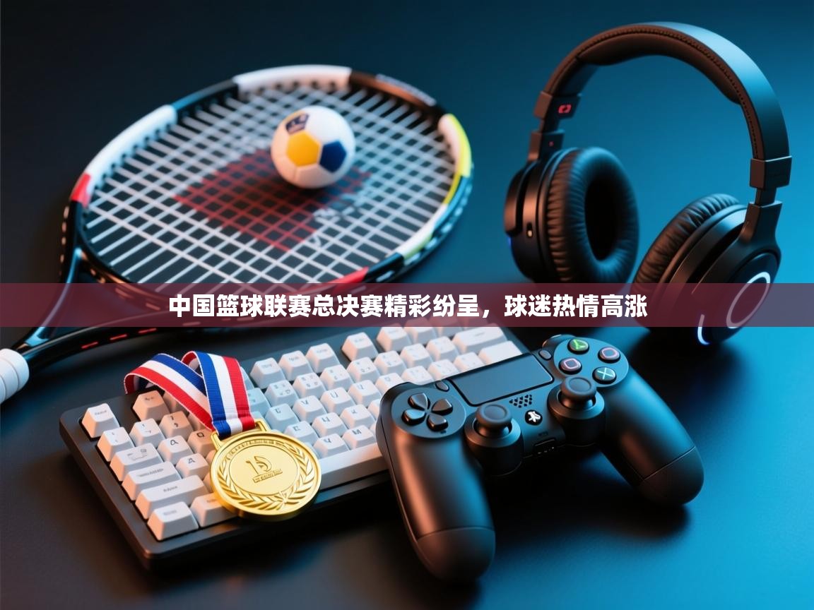 中国篮球联赛总决赛精彩纷呈，球迷热情高涨